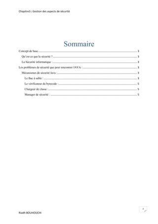 Chapitre3 : Gestion des aspects de sécurité




                                                         Sommaire
Concept de base ....................................................................................................................................... 3
   Qu’est ce que la sécurité ? ................................................................................................................... 3
   La Sécurité informatique : ................................................................................................................... 3
Les problèmes de sécurité que peut rencontrer JAVA : .......................................................................... 3
   Mécanismes de sécurité Java :............................................................................................................. 3
       Le Bac à sable : ............................................................................................................................... 3
       Le vérificateur du bytecode : ........................................................................................................... 5
       Chargeur de classe : ......................................................................................................................... 5
       Manager de sécurité : ...................................................................................................................... 5




                                                                                                                                                            2
Riadh BOUHOUCHI
 