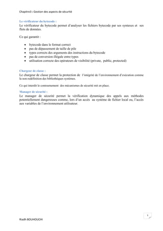 Chapitre3 : Gestion des aspects de sécurité


Le vérificateur du bytecode :
Le vérificateur du bytecode permet d’analyser les fichiers bytecode par ses syntaxes et ses
flots de données.

Ce qui garantit :

       bytecode dans le format correct
       pas de dépassement de taille de pile
       types corrects des arguments des instructions du bytecode
       pas de conversion illégale entre types
       utilisation correcte des opérateurs de visibilité (private, public, protected)


Chargeur de classe :
Le chargeur de classe permet la protection de l’intégrité de l’environnement d’exécution comme
la non redéfinition des bibliothèques systèmes.

Ce qui interdit le contournement des mécanismes de sécurité mit en place.

Manager de sécurité :
Le manager de sécurité permet la vérification dynamique des appels aux méthodes
potentiellement dangereuses comme, lors d’un accès au système de fichier local ou, l’accès
aux variables de l’environnement utilisateur.




                                                                                                 5
Riadh BOUHOUCHI
 