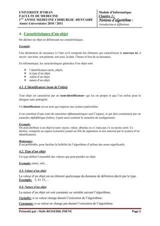 UNIVERSITE D’ORAN                                                        Module d’Informatique
FACULTE DE MEDECINE                                                      Chapitre 3 :
1ere ANNEE MEDECINE CHIRURGIE -DENTAIRE                                  Notions d’algorithme :
Année Universitaire 2010 / 2011                                          Introduction et définitions

4. Caractéristiques d’un objet
On déclare un objet en définissant ses caractéristiques.

Exemple:

Une déclaration de naissance à l’état civil comporte les éléments qui caractérisent le nouveau né, à
savoir: son nom, son prénom, son sexe, la date, l’heure et lieu de sa naissance.

En informatique, les caractéristiques générales d’un objet sont:

        l’identificateur (nom_objet).
        le type d’un objet.
        valeur d’un objet.
        nature d’un objet.

4.1. L’identificateur (nom de l’objet)

Tout objet est caractérisé par un nom-identificateur- qui lui est propre et que l’on utilise pour le
désigner sans ambigüité.

Un identificateur est un nom qui respecte une syntaxe particulière.

il est constitué d’une suite de caractères alphanumériques sauf l’espace, et qui doit commencer par un
caractère alphabétique (lettre), il peut aussi contenir le caractère de soulignement.

Exemple:
On peut attribuer à un objet le nom: rayon, valeur_absolue ou x1 mais pas 1x ou racine carré. Ce
dernier, comporte un espace (caractère jouant un rôle de séparateur et non autorisé par la syntaxe d’un
identificateur).

Remarque:
Il est préférable, pour faciliter la lisibilité de l’algorithme d’utiliser des noms significatifs.

4.2. Type d’un objet
Un type définit l’ensemble des valeurs que peut prendre un objet.

Exemple: entier, réel,…

4.3. Valeur d’un objet
La valeur d’un objet est un élément quelconque du domaine de définition décrit par le type.
Exemple: 2, 41.15,…

4.4. Nature d’un objet
La nature d’un objet est soit constante ou variable suivant l’algorithme.
Variable: si sa valeur change durant l’exécution de l’algorithme.
Constante: si sa valeur ne change pas durant l’exécution de l’algorithme.

Présenté par : Melle BESSEDIK IMENE                                                                    Page 2
 