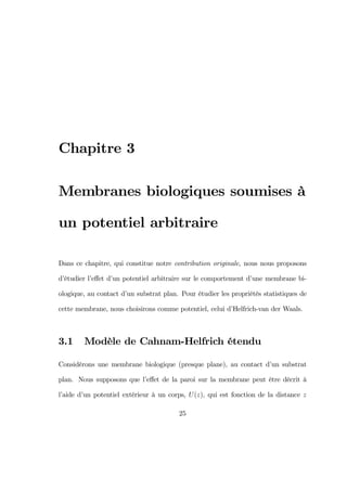 Chapitre 3
Membranes biologiques soumises à
un potentiel arbitraire
Dans ce chapitre, qui constitue notre contribution originale, nous nous proposons
d’étudier l’eﬀet d’un potentiel arbitraire sur le comportement d’une membrane bi-
ologique, au contact d’un substrat plan. Pour étudier les propriétés statistiques de
cette membrane, nous choisirons comme potentiel, celui d’Helfrich-van der Waals.
3.1 Modèle de Cahnam-Helfrich étendu
Considérons une membrane biologique (presque plane), au contact d’un substrat
plan. Nous supposons que l’eﬀet de la paroi sur la membrane peut être décrit à
l’aide d’un potentiel extérieur à un corps, U(z), qui est fonction de la distance z
25
 