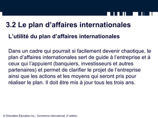 3.2 Le plan d’affaires internationales
L’utilité du plan d’affaires internationales
Dans un cadre qui pourrait si facilement devenir chaotique, le
plan d’affaires internationales sert de guide à l’entreprise et à
ceux qui l’appuient (banquiers, investisseurs et autres
partenaires) et permet de clarifier le projet de l’entreprise
ainsi que les actions et les moyens qui seront pris pour
réaliser le plan. Il doit être mis à jour tous les trois ans.
© Chenelère Éducation inc., Commerce international, 2e
édition.
 