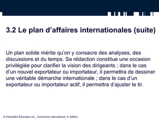 3.2 Le plan d’affaires internationales (suite)
Un plan solide mérite qu’on y consacre des analyses, des
discussions et du temps. Sa rédaction constitue une occasion
privilégiée pour clarifier la vision des dirigeants ; dans le cas
d’un nouvel exportateur ou importateur, il permettra de dessiner
une véritable démarche internationale ; dans le cas d’un
exportateur ou importateur actif, il permettra d’ajuster le tir.
© Chenelère Éducation inc., Commerce international, 2e
édition.
 