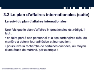 3.2 Le plan d’affaires internationales (suite)
Le suivi du plan d’affaires internationales
Une fois que le plan d’affaires internationales est rédigé, il
faut :
• en faire part à son personnel et à ses partenaires clés, de
manière à obtenir leur adhésion et leur soutien ;
• poursuivre la recherche de certaines données, au moyen
d’une étude de marché, par exemple ;
© Chenelère Éducation inc., Commerce international, 2e
édition.
 