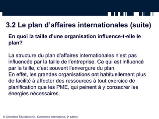 3.2 Le plan d’affaires internationales (suite)
En quoi la taille d’une organisation influence-t-elle le
plan?
La structure du plan d’affaires internationales n’est pas
influencée par la taille de l’entreprise. Ce qui est influencé
par la taille, c’est souvent l’envergure du plan.
En effet, les grandes organisations ont habituellement plus
de facilité à affecter des ressources à tout exercice de
planification que les PME, qui peinent à y consacrer les
énergies nécessaires.
© Chenelère Éducation inc., Commerce international, 2e
édition.
 
