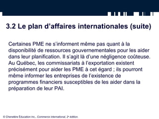 3.2 Le plan d’affaires internationales (suite)
Certaines PME ne s’informent même pas quant à la
disponibilité de ressources gouvernementales pour les aider
dans leur planification. Il s’agit là d’une négligence coûteuse.
Au Québec, les commissariats à l’exportation existent
précisément pour aider les PME à cet égard ; ils pourront
même informer les entreprises de l’existence de
programmes financiers susceptibles de les aider dans la
préparation de leur PAI.
© Chenelère Éducation inc., Commerce international, 2e
édition.
 