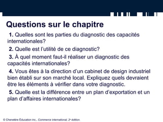 Questions sur le chapitre
1. Quelles sont les parties du diagnostic des capacités
internationales?
2. Quelle est l’utilité de ce diagnostic?
3. À quel moment faut-il réaliser un diagnostic des
capacités internationales?
4. Vous êtes à la direction d’un cabinet de design industriel
bien établi sur son marché local. Expliquez quels devraient
être les éléments à vérifier dans votre diagnostic.
5. Quelle est la différence entre un plan d’exportation et un
plan d’affaires internationales?
© Chenelère Éducation inc., Commerce international, 2e
édition.
 