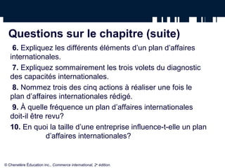 Questions sur le chapitre (suite)
6. Expliquez les différents éléments d’un plan d’affaires
internationales.
7. Expliquez sommairement les trois volets du diagnostic
des capacités internationales.
8. Nommez trois des cinq actions à réaliser une fois le
plan d’affaires internationales rédigé.
9. À quelle fréquence un plan d’affaires internationales
doit-il être revu?
10. En quoi la taille d’une entreprise influence-t-elle un plan
d’affaires internationales?
© Chenelère Éducation inc., Commerce international, 2e
édition.
 