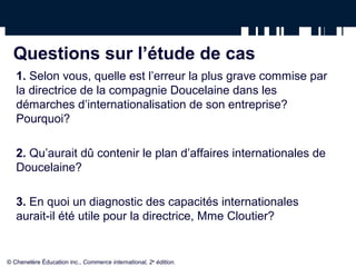 Questions sur l’étude de cas
1. Selon vous, quelle est l’erreur la plus grave commise par
la directrice de la compagnie Doucelaine dans les
démarches d’internationalisation de son entreprise?
Pourquoi?
2. Qu’aurait dû contenir le plan d’affaires internationales de
Doucelaine?
3. En quoi un diagnostic des capacités internationales
aurait-il été utile pour la directrice, Mme Cloutier?
© Chenelère Éducation inc., Commerce international, 2e
édition.
 