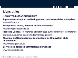 Liens utiles
LES SITES INCONTOURNABLES
Agence française pour le développement international des entreprises
www.ubifrance.fr
Entreprises Canada, Services aux entrepreneurs
www.entreprisescanada.ca
Industrie Canada, Recherches et statistiques sur l’économie et les marchés
strategis.ic.gc.ca/sc_ecnmy/frndoc/homepage.html
Ministère du Développement économique, de l’Innovation et de
l’Exportation
www.mdeie.gouv.qc.ca
Service des délégués commerciaux du Canada
www.infoexport.gc.ca
© Chenelère Éducation inc., Commerce international, 2e
édition.
 