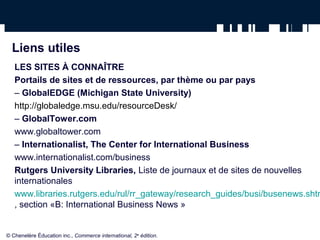 Liens utiles
LES SITES À CONNAÎTRE
Portails de sites et de ressources, par thème ou par pays
– GlobalEDGE (Michigan State University)
http://globaledge.msu.edu/resourceDesk/
– GlobalTower.com
www.globaltower.com
– Internationalist, The Center for International Business
www.internationalist.com/business
Rutgers University Libraries, Liste de journaux et de sites de nouvelles
internationales
www.libraries.rutgers.edu/rul/rr_gateway/research_guides/busi/busenews.shtm
, section «B: International Business News »
© Chenelère Éducation inc., Commerce international, 2e
édition.
 