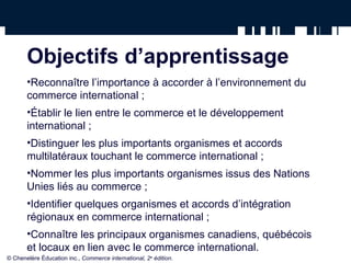 Objectifs d’apprentissage
•Reconnaître l’importance à accorder à l’environnement du
commerce international ;
•Établir le lien entre le commerce et le développement
international ;
•Distinguer les plus importants organismes et accords
multilatéraux touchant le commerce international ;
•Nommer les plus importants organismes issus des Nations
Unies liés au commerce ;
•Identifier quelques organismes et accords d’intégration
régionaux en commerce international ;
•Connaître les principaux organismes canadiens, québécois
et locaux en lien avec le commerce international.
© Chenelère Éducation inc., Commerce international, 2e
édition.
 