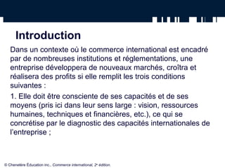 Introduction
Dans un contexte où le commerce international est encadré
par de nombreuses institutions et réglementations, une
entreprise développera de nouveaux marchés, croîtra et
réalisera des profits si elle remplit les trois conditions
suivantes :
1. Elle doit être consciente de ses capacités et de ses
moyens (pris ici dans leur sens large : vision, ressources
humaines, techniques et financières, etc.), ce qui se
concrétise par le diagnostic des capacités internationales de
l’entreprise ;
© Chenelère Éducation inc., Commerce international, 2e
édition.
 