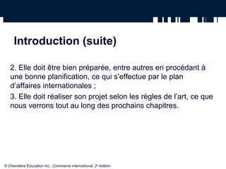 Introduction (suite)
2. Elle doit être bien préparée, entre autres en procédant à
une bonne planification, ce qui s’effectue par le plan
d’affaires internationales ;
3. Elle doit réaliser son projet selon les règles de l’art, ce que
nous verrons tout au long des prochains chapitres.
© Chenelère Éducation inc., Commerce international, 2e
édition.
 