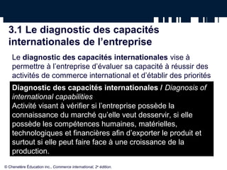 3.1 Le diagnostic des capacités
internationales de l’entreprise
Le diagnostic des capacités internationales vise à
permettre à l’entreprise d’évaluer sa capacité à réussir des
activités de commerce international et d’établir des priorités
avant d’entreprendre de telles activités.
Le diagnostic permettra à l’exportateur ou à l’importateur :
• de faire l’inventaire de l’expérience de l’entrepreneur ;
• de cerner les forces et les faiblesses de l’entreprise
relativement au commerce international ;
© Chenelère Éducation inc., Commerce international, 2e
édition.
Diagnostic des capacités internationales / Diagnosis of
international capabilities
Activité visant à vérifier si l’entreprise possède la
connaissance du marché qu’elle veut desservir, si elle
possède les compétences humaines, matérielles,
technologiques et financières afin d’exporter le produit et
surtout si elle peut faire face à une croissance de la
production.
 