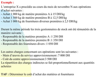 Exemple :
L’entreprise X a procédée au cours du mois de novembre N aux opérations
d’achat suivantes :
- Achat 1 000 kg de matière premières A à 15 DH/kg
- Achat 1 500 kg de matière premières B à 12,5 DH/kg
- Achat 1 000 kg de fournitures diverses premières à 2,5 DH/kg
Durant la même période les trois gestionnaires de stock ont été rémunérés de la
manière suivante :
- Responsable de la matières première A :1 250 DH
- Responsable de la matières première B :1 350 DH
- Responsable des fournitures divers :1 050 DH
Les autres charges concernant ces opérations sont les suivantes :
- Main d’œuvre du service approvisionnement :7 000 DH
- Coût du centre approvisionnement:3 500 DH
La répartition des charges indirectes se fait proportionnellement aux quantités
achetées
TAF : Déterminer le coût d’achat des matières et fournitures
 