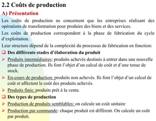 2.2 Coûts de production
A) Présentation
Les coûts de production ne concernent que les entreprises réalisant des
opérations de transformation pour produire des biens et des services.
Les coûts de production correspondent à la phase de fabrication du cycle
d’exploitation.
Leur structure dépend de la complexité du processus de fabrication en fonction:
❑ Des différents stades d’élaboration du produit
➢ Produits intermédiaires: produits achevés destinés à entrer dans une nouvelle
phase de production. Ils font l’objet d’un calcul de coût et d’une tenue de
stock.
➢ En-cours de production: produits non achevés. Ils font l’objet d’un calcul de
coût et affectent le coût des produits achevés.
➢ Produits finis: produits prêt à la vente.
❑ Des types de production
➢ Production de produits semblables: on calcule un coût unitaire
➢ Production par commande: chaque produit est différent. On calcule un coût
par produit.
 