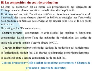 B) La composition du cout de production
Le coût de production est au centre des préoccupations des dirigeants de
l’entreprise car ce dernier constitue un indicateur de compétitivité.
Il est composé du coût d’achat des matières et fournitures consommées et de
l’ensemble des autres charges directes et indirectes engagées par l’entreprise
pour produire des biens ou des services et les amener dans l’état et le lieu ou ils
se trouvent.
On distingue les éléments suivants:
-Charges directes: comprennent le coût d’achat des matières et fournitures
consommées évalué selon l’une des méthodes de valorisation des sorties de
stock et le coût de la main d’œuvre directe (MOD).
- Charges indirectes: proviennent des sections de production qui participent à
la fabrication du produit fini. Ces charges sont imputées proportionnellement à
la quantité d’unité d’œuvre consommée par le produit fini.
Coût de Production= Coût d’achat des matières consommées + Charges de
production (directes & indirectes)
 