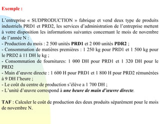 Exemple :
L’entreprise « SUDPRODUCTION » fabrique et vend deux type de produits
industriels PRD1 et PRD2, les services d’administration de l’entreprise mettent
à votre disposition les informations suivantes concernant le mois de novembre
de l’année N :
- Production du mois : 2 500 unités PRD1 et 2 000 unités PDR2 ;
- Consommation de matières premières : 1 250 kg pour PRD1 et 1 500 kg pour
le PRD2 à 11 DH le kg ;
- Consommation de fournitures: 1 000 DH pour PRD1 et 1 320 DH pour le
PRD2
- Main d’œuvre directe : 1 600 H pour PRD1 et 1 800 H pour PRD2 rémunérées
à 9 DH l’heure ;
- Le coût du centre de production s’élève a 1 700 DH ;
- L’unité d’œuvre correspond à une heure de main d’œuvre directe.
TAF : Calculer le coût de production des deux produits séparément pour le mois
de novembre N.
 