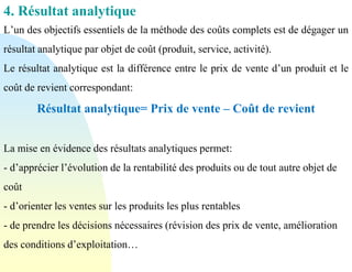 4. Résultat analytique
L’un des objectifs essentiels de la méthode des coûts complets est de dégager un
résultat analytique par objet de coût (produit, service, activité).
Le résultat analytique est la différence entre le prix de vente d’un produit et le
coût de revient correspondant:
Résultat analytique= Prix de vente – Coût de revient
La mise en évidence des résultats analytiques permet:
- d’apprécier l’évolution de la rentabilité des produits ou de tout autre objet de
coût
- d’orienter les ventes sur les produits les plus rentables
- de prendre les décisions nécessaires (révision des prix de vente, amélioration
des conditions d’exploitation…
 