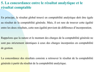 5. La concordance entre le résultat analytique et le
résultat comptable
En principe, le résultat global trouvé en comptabilité analytique doit être égale
au résultat de la comptabilité générale. Mais, il est rare de trouver cette égalité
entre les deux résultats, cette non égalité provient de différence d’incorporation.
Rappelons que la nature et le montant des charges de la comptabilité générale ne
sont pas strictement identiques à ceux des charges incorporées en comptabilité
de gestion.
La concordance des résultats consiste a retrouver le résultat de la comptabilité
générale à partir du résultat de la comptabilité analytique.
 