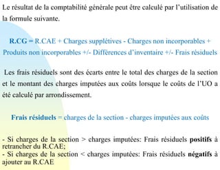 Le résultat de la comptabilité générale peut être calculé par l’utilisation de
la formule suivante.
R.CG = R.CAE + Charges supplétives - Charges non incorporables +
Produits non incorporables +/- Différences d’inventaire +/- Frais résiduels
Les frais résiduels sont des écarts entre le total des charges de la section
et le montant des charges imputées aux coûts lorsque le coûts de l’UO a
été calculé par arrondissement.
Frais résiduels = charges de la section - charges imputées aux coûts
- Si charges de la section > charges imputées: Frais résiduels positifs à
retrancher du R.CAE;
- Si charges de la section < charges imputées: Frais résiduels négatifs à
ajouter au R.CAE
 
