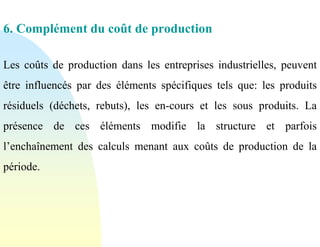 6. Complément du coût de production
Les coûts de production dans les entreprises industrielles, peuvent
être influencés par des éléments spécifiques tels que: les produits
résiduels (déchets, rebuts), les en-cours et les sous produits. La
présence de ces éléments modifie la structure et parfois
l’enchaînement des calculs menant aux coûts de production de la
période.
 
