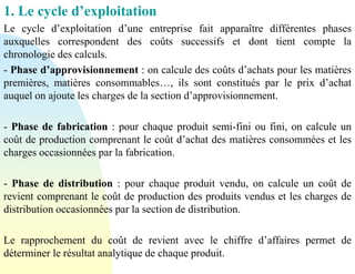 1. Le cycle d’exploitation
Le cycle d’exploitation d’une entreprise fait apparaître différentes phases
auxquelles correspondent des coûts successifs et dont tient compte la
chronologie des calculs.
- Phase d’approvisionnement : on calcule des coûts d’achats pour les matières
premières, matières consommables…, ils sont constitués par le prix d’achat
auquel on ajoute les charges de la section d’approvisionnement.
- Phase de fabrication : pour chaque produit semi-fini ou fini, on calcule un
coût de production comprenant le coût d’achat des matières consommées et les
charges occasionnées par la fabrication.
- Phase de distribution : pour chaque produit vendu, on calcule un coût de
revient comprenant le coût de production des produits vendus et les charges de
distribution occasionnées par la section de distribution.
Le rapprochement du coût de revient avec le chiffre d’affaires permet de
déterminer le résultat analytique de chaque produit.
 