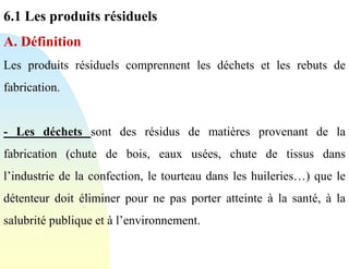 6.1 Les produits résiduels
A. Définition
Les produits résiduels comprennent les déchets et les rebuts de
fabrication.
- Les déchets sont des résidus de matières provenant de la
fabrication (chute de bois, eaux usées, chute de tissus dans
l’industrie de la confection, le tourteau dans les huileries…) que le
détenteur doit éliminer pour ne pas porter atteinte à la santé, à la
salubrité publique et à l’environnement.
 