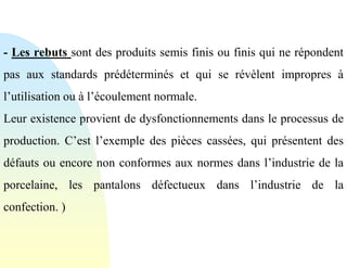 - Les rebuts sont des produits semis finis ou finis qui ne répondent
pas aux standards prédéterminés et qui se révèlent impropres à
l’utilisation ou à l’écoulement normale.
Leur existence provient de dysfonctionnements dans le processus de
production. C’est l’exemple des pièces cassées, qui présentent des
défauts ou encore non conformes aux normes dans l’industrie de la
porcelaine, les pantalons défectueux dans l’industrie de la
confection. )
 