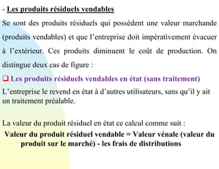 - Les produits résiduels vendables
Se sont des produits résiduels qui possèdent une valeur marchande
(produits vendables) et que l’entreprise doit impérativement évacuer
à l’extérieur. Ces produits diminuent le coût de production. On
distingue deux cas de figure :
❑ Les produits résiduels vendables en état (sans traitement)
L’entreprise le revend en état à d’autres utilisateurs, sans qu’il y ait
un traitement préalable.
La valeur du produit résiduel en état ce calcul comme suit :
Valeur du produit résiduel vendable = Valeur vénale (valeur du
produit sur le marché) - les frais de distributions
 