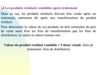 ❑ Les produits résiduels vendables après traitement
Dans ce cas, les produits résiduels doivent être vendu après un
traitement, autrement dit après une transformation du produit
résiduel.
Pour déterminer la valeur de ces produits on doit retrancher du prix
de vente aussi bien les frais de transformation que les frais de
distribution, la valeur se calcul comme suit :
Valeur du produit résiduel vendable = Valeur vénale -frais de
traitement- frais de distribution
 