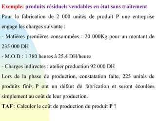 Exemple: produits résiduels vendables en état sans traitement
Pour la fabrication de 2 000 unités de produit P une entreprise
engage les charges suivante :
- Matières premières consommées : 20 000Kg pour un montant de
235 000 DH
- M.O.D : 1 380 heures à 25.4 DH/heure
- Charges indirectes : atelier production 92 000 DH
Lors de la phase de production, constatation faite, 225 unités de
produits finis P ont un défaut de fabrication et seront écoulées
simplement au coût de leur production.
TAF : Calculer le coût de production du produit P ?
 