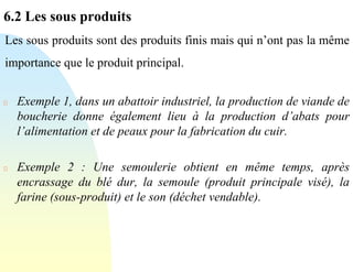 6.2 Les sous produits
Les sous produits sont des produits finis mais qui n’ont pas la même
importance que le produit principal.
Exemple 1, dans un abattoir industriel, la production de viande de
boucherie donne également lieu à la production d’abats pour
l’alimentation et de peaux pour la fabrication du cuir.
Exemple 2 : Une semoulerie obtient en même temps, après
encrassage du blé dur, la semoule (produit principale visé), la
farine (sous-produit) et le son (déchet vendable).
 