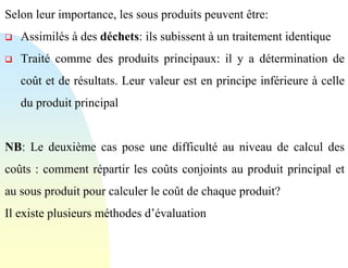 Selon leur importance, les sous produits peuvent être:
❑ Assimilés à des déchets: ils subissent à un traitement identique
❑ Traité comme des produits principaux: il y a détermination de
coût et de résultats. Leur valeur est en principe inférieure à celle
du produit principal
NB: Le deuxième cas pose une difficulté au niveau de calcul des
coûts : comment répartir les coûts conjoints au produit principal et
au sous produit pour calculer le coût de chaque produit?
Il existe plusieurs méthodes d’évaluation
 
