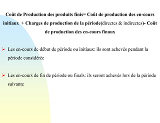 Coût de Production des produits finis= Coût de production des en-cours
initiaux + Charges de production de la période(directes & indirectes)- Coût
de production des en-cours finaux
➢ Les en-cours de début de période ou initiaux: ils sont achevés pendant la
période considérée
➢ Les en-cours de fin de période ou finals: ils seront achevés lors de la période
suivante
 