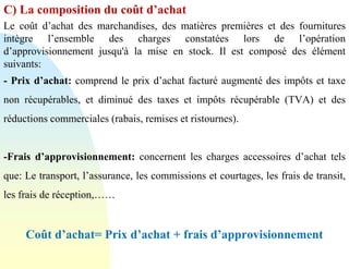 C) La composition du coût d’achat
Le coût d’achat des marchandises, des matières premières et des fournitures
intègre l’ensemble des charges constatées lors de l’opération
d’approvisionnement jusqu'à la mise en stock. Il est composé des élément
suivants:
- Prix d’achat: comprend le prix d’achat facturé augmenté des impôts et taxe
non récupérables, et diminué des taxes et impôts récupérable (TVA) et des
réductions commerciales (rabais, remises et ristournes).
-Frais d’approvisionnement: concernent les charges accessoires d’achat tels
que: Le transport, l’assurance, les commissions et courtages, les frais de transit,
les frais de réception,……
Coût d’achat= Prix d’achat + frais d’approvisionnement
 