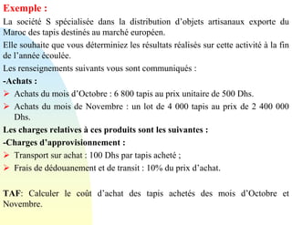 Exemple :
La société S spécialisée dans la distribution d’objets artisanaux exporte du
Maroc des tapis destinés au marché européen.
Elle souhaite que vous déterminiez les résultats réalisés sur cette activité à la fin
de l’année écoulée.
Les renseignements suivants vous sont communiqués :
-Achats :
➢ Achats du mois d’Octobre : 6 800 tapis au prix unitaire de 500 Dhs.
➢ Achats du mois de Novembre : un lot de 4 000 tapis au prix de 2 400 000
Dhs.
Les charges relatives à ces produits sont les suivantes :
-Charges d’approvisionnement :
➢ Transport sur achat : 100 Dhs par tapis acheté ;
➢ Frais de dédouanement et de transit : 10% du prix d’achat.
TAF: Calculer le coût d’achat des tapis achetés des mois d’Octobre et
Novembre.
 