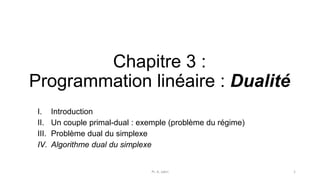 Chapitre 3 :
Programmation linéaire : Dualité
I. Introduction
II. Un couple primal-dual : exemple (problème du régime)
III. Problème dual du simplexe
IV. Algorithme dual du simplexe
Pr. A. Jabri 1
 