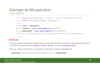 private final String EXTRA_LOGIN = "login" ; //nouvelle déclaration des clés
private final String EXTRA_PASSWORD = "password" ;
………………
Intent intent = getIntent();
String logintxt = intent.getStringExtra(Extra_LOGIN);
String passwordtxt = intent.getStringExtra(Extra_PASSWORD);
//Traiter les données login et mot de passe récupéré de l’activité précédente
…………………
public static final private final
<activity android:name=".SecondeActivity" > </activity>
 