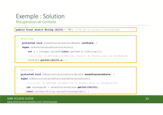 public final static String CALCUL = "0"; //clé de la valeur à sauvegarder
1. @Override
2. protected void onSaveInstanceState(Bundle outState) {
3. super.onSaveInstanceState(outState);
4. int a = Integer.valueOf(Label.getText().toString());
5. //utiliser la méthode putXXX(clé, valeur) du Bundle pour la sauvegarde
6. outState.putInt(CALCUL,a); }
1. @Override
2. protected void onRestoreInstanceState(Bundle savedInstanceState) {
3. super.onRestoreInstanceState(savedInstanceState);
4. //utiliser la méthode getXXX(clé) du Bundle pour la récupération
5. int sauvegarde = savedInstanceState.getInt(CALCUL);
6. Label.setText(String.valueOf(sauvegarde)); }
 