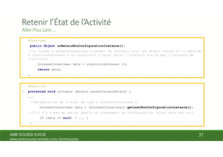 1. @Override
2. public Object onRetainNonConfigurationInstance(){
3. //la classe « DonneesConservees » permet de contenir tous les objets voulus et la méthode
« constituerDonnees » va construire l’objet selon l’instance voulus par l’instance de
l’activité
4. DonneesConservees data = construireDonnees ();
5. return data;
6. }
1. @Override
2. protected void onCreate (Bundle savedInstanceState) {
3. ...
4. //Récupération de l’objet de type « DonneesConservees »
5. DonneesConservees data = (DonneesConservees) getLastNonConfigurationInstance();
6. //S’il n’y a pas de retour depuis un changement de configuration, alors data est null
7. if (data == null) { ... }
8. }
 