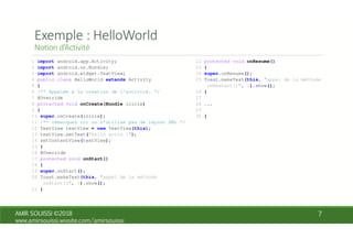1 import android.app.Activity;
2 import android.os.Bundle;
3 import android.widget.TextView;
4 public class HelloWorld extends Activity
5 {
6 /** Appelée à la creation de l’activité. */
7 @Override
8 protected void onCreate(Bundle icicle)
9 {
10 super.onCreate(icicle);
11 /** remarquez ici on n’utilise pas de layout XML */
12 TextView textView = new TextView(this);
13 textView.setText("Hello world !");
14 setContentView(textView);
15 }
16 @Override
17 protected void onStart()
18 {
19 super.onStart();
20 Toast.makeText(this, "appel de la méthode
onStart()", 1).show();
21 }
22 protected void onResume()
23 {
24 super.onResume();
25 Toast.makeText(this, "appel de la méthode
onRestart()", 1).show();
26 }
27
28 ...
29
30 }
 