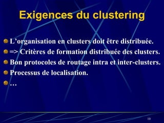 Exigences du clustering

L’organisation en clusters doit être distribuée.
=> Critères de formation distribuée des clusters.
Bon protocoles de routage intra et inter-clusters.
Processus de localisation.
…



                                             10
 