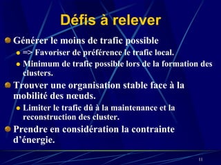 Défis à relever
Générer le moins de trafic possible
  => Favoriser de préférence le trafic local.
  Minimum de trafic possible lors de la formation des
  clusters.
Trouver une organisation stable face à la
mobilité des nœuds.
  Limiter le trafic dû à la maintenance et la
  reconstruction des cluster.
Prendre en considération la contrainte
d’énergie.
                                                 11
 