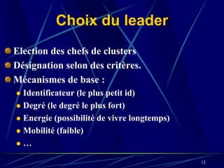 Choix du leader
Election des chefs de clusters
Désignation selon des critères.
Mécanismes de base :
  Identificateur (le plus petit id)
  Degré (le degré le plus fort)
  Energie (possibilité de vivre longtemps)
  Mobilité (faible)
  …

                                             12
 
