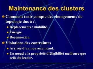 Maintenance des clusters
Comment tenir compte des changements de
topologie dus à :
  Déplacements : mobilité.
  Énergie.
  Déconnexion.
Violations des contraintes
  Arrivée d’un nouveau nœud.
  Un nœud a la propriété d’éligibilité meilleure que
  celle du leader.

                                                  14
 