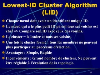 Lowest-ID Cluster Algorithm
           (LID)
Chaque nœud doit avoir un identifiant unique ID.
Le nœud qui a le plus petit ID parmi tous ses voisins est
chef => Compare son ID avec ceux des voisins.
Le cluster = le leader et tous ses voisins.
Une fois le cluster formé : tous les membres ne peuvent
plus participer au processus d’élection.
Avantages : Simple, Rapide
Inconvénients : Grand nombre de clusters, Ne peuvent
être réglable à l’évolution de la topologie.

                                                    15
 
