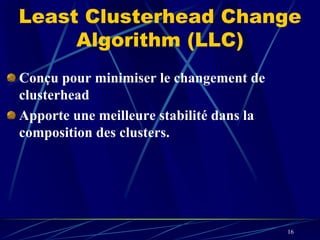 Least Clusterhead Change
     Algorithm (LLC)
Conçu pour minimiser le changement de
clusterhead
Apporte une meilleure stabilité dans la
composition des clusters.




                                          16
 