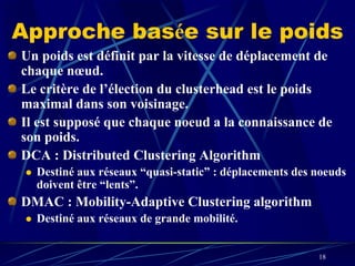 Approche basée sur le poids
Un poids est définit par la vitesse de déplacement de
chaque nœud.
Le critère de l’élection du clusterhead est le poids
maximal dans son voisinage.
Il est supposé que chaque noeud a la connaissance de
son poids.
DCA : Distributed Clustering Algorithm
  Destiné aux réseaux “quasi-static” : déplacements des noeuds
  doivent être “lents”.
DMAC : Mobility-Adaptive Clustering algorithm
  Destiné aux réseaux de grande mobilité.


                                                        18
 