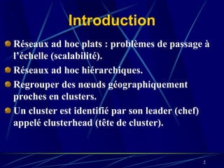 Introduction
Réseaux ad hoc plats : problèmes de passage à
l’échelle (scalabilité).
Réseaux ad hoc hiérarchiques.
Regrouper des nœuds géographiquement
proches en clusters.
Un cluster est identifié par son leader (chef)
appelé clusterhead (tête de cluster).


                                            2
 